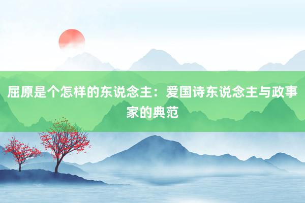 屈原是个怎样的东说念主：爱国诗东说念主与政事家的典范